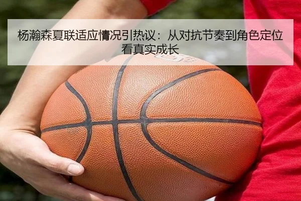杨瀚森夏联适应情况引热议：从对抗节奏到角色定位看真实成长